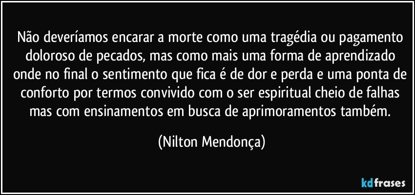 Não deveríamos encarar a morte como uma tragédia ou pagamento doloroso de pecados, mas como mais uma forma de aprendizado onde no final o sentimento que fica é de dor e perda e uma ponta de conforto por termos convivido com o ser espiritual cheio de falhas mas com ensinamentos em busca de aprimoramentos também. (Nilton Mendonça)