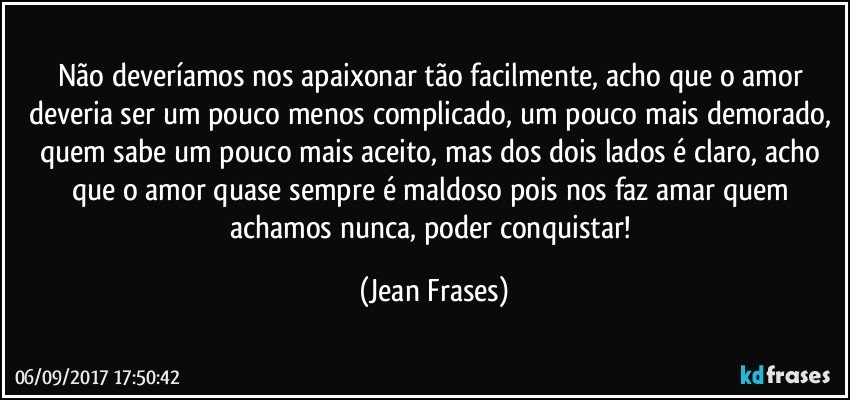 Não deveríamos nos apaixonar tão facilmente, acho que o amor deveria ser um pouco menos complicado, um pouco mais demorado, quem sabe um pouco mais aceito, mas dos dois lados é claro, acho que o amor quase sempre é maldoso pois nos faz amar quem achamos nunca, poder conquistar! (Jean Frases)