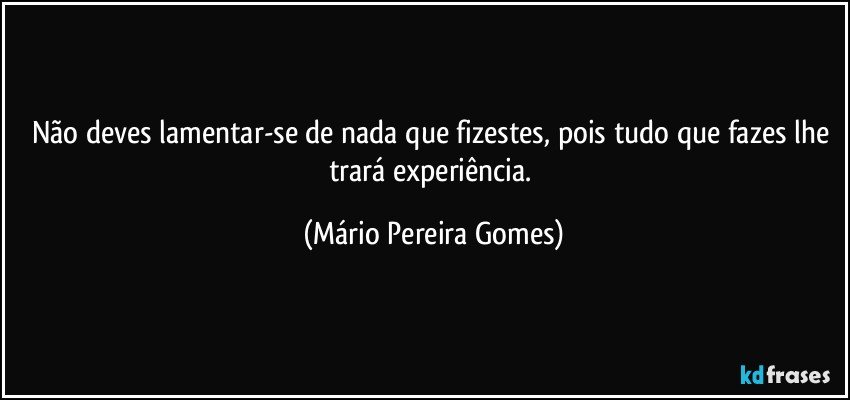 Não deves lamentar-se de nada que fizestes, pois tudo que fazes lhe trará experiência. (Mário Pereira Gomes)