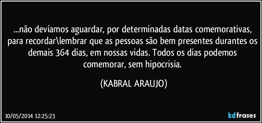 ...não devíamos aguardar, por determinadas datas comemorativas, para recordar\lembrar que as pessoas são bem presentes durantes os demais 364 dias, em nossas vidas. Todos os dias podemos comemorar, sem hipocrisia. (KABRAL ARAUJO)