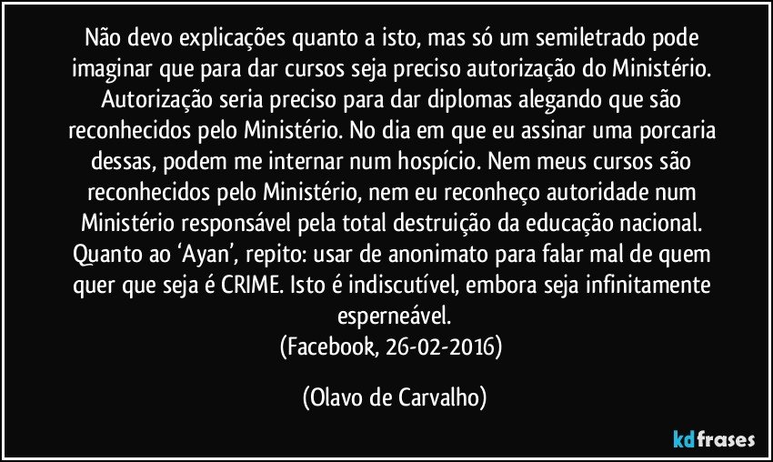 Não devo explicações quanto a isto, mas só um semiletrado pode imaginar que para dar cursos seja preciso autorização do Ministério. Autorização seria preciso para dar diplomas alegando que são reconhecidos pelo Ministério. No dia em que eu assinar uma porcaria dessas, podem me internar num hospício. Nem meus cursos são reconhecidos pelo Ministério, nem eu reconheço autoridade num Ministério responsável pela total destruição da educação nacional. 
Quanto ao ‘Ayan’, repito: usar de anonimato para falar mal de quem quer que seja é CRIME. Isto é indiscutível, embora seja infinitamente esperneável.
(Facebook, 26-02-2016) (Olavo de Carvalho)