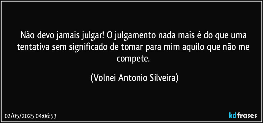 Não devo jamais julgar! O julgamento nada mais é do que uma tentativa sem significado de tomar para mim aquilo que não me compete. (Volnei Antonio Silveira)