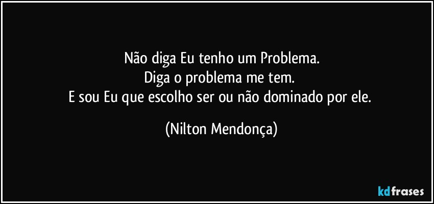 Não diga Eu tenho um Problema.
Diga o problema me tem. 
E sou Eu que escolho ser ou não dominado por ele. (Nilton Mendonça)