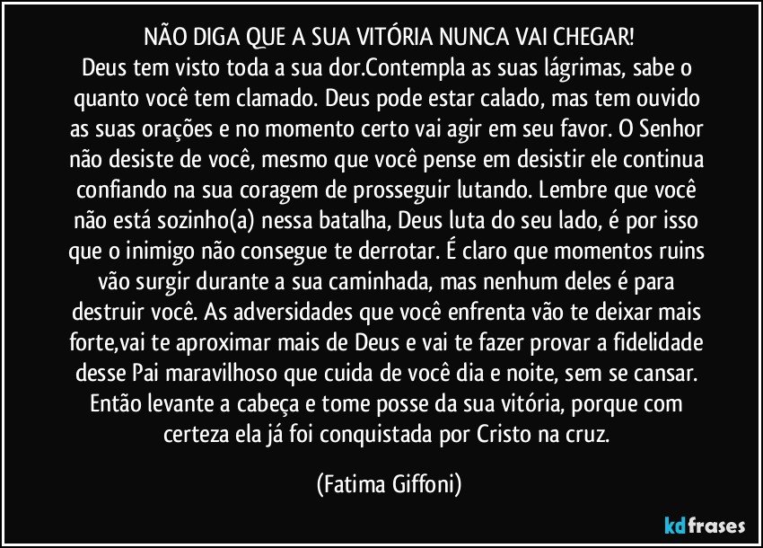 NÃO DIGA QUE A SUA VITÓRIA NUNCA VAI CHEGAR!
Deus tem visto toda a sua dor.Contempla as suas lágrimas, sabe o quanto você tem clamado. Deus pode estar calado, mas tem ouvido as suas orações e no momento certo vai agir em seu favor. O Senhor não desiste de você, mesmo que você pense em desistir ele continua confiando na sua coragem de prosseguir lutando. Lembre que você não está sozinho(a) nessa batalha, Deus luta do seu lado, é por isso que o inimigo não consegue te derrotar. É claro que momentos ruins vão surgir durante a sua caminhada, mas nenhum deles é para destruir você. As adversidades que você enfrenta vão te deixar mais forte,vai te aproximar mais de Deus e vai te fazer provar a fidelidade desse Pai maravilhoso que cuida de você dia e noite, sem se cansar. Então levante a cabeça e tome posse da sua vitória, porque com certeza ela já foi conquistada por Cristo na cruz. (Fatima Giffoni)