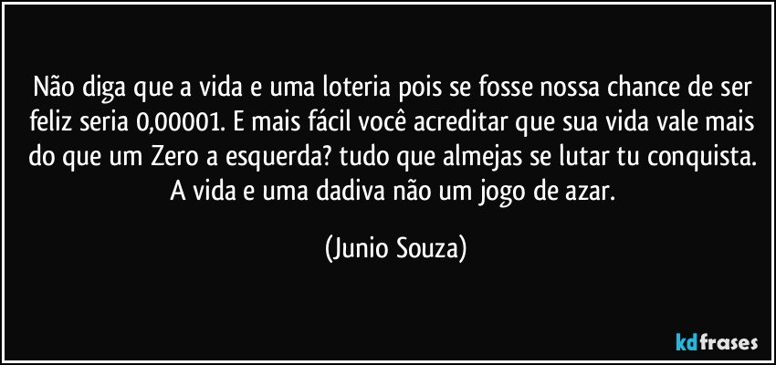 Não diga que a vida e uma loteria pois se fosse nossa chance de ser feliz seria 0,00001. E mais fácil você acreditar que sua vida vale mais do que um Zero a esquerda? tudo que almejas se lutar tu conquista. A vida e uma dadiva não um jogo de azar. (Junio Souza)