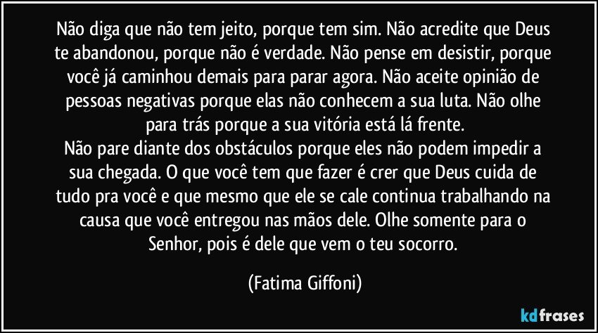 Não diga que não tem jeito, porque tem sim. Não acredite que Deus te abandonou, porque não é verdade. Não pense em desistir, porque você já caminhou demais para parar agora. Não aceite opinião de pessoas negativas porque elas não conhecem a sua luta. Não olhe para trás porque a sua vitória está lá frente.
Não pare diante dos obstáculos porque eles não podem impedir a sua chegada. O que você tem que fazer é crer que Deus cuida de tudo pra você e que mesmo que ele se cale continua trabalhando na causa que você entregou nas mãos dele. Olhe somente para o Senhor, pois é dele que vem o teu socorro. (Fatima Giffoni)