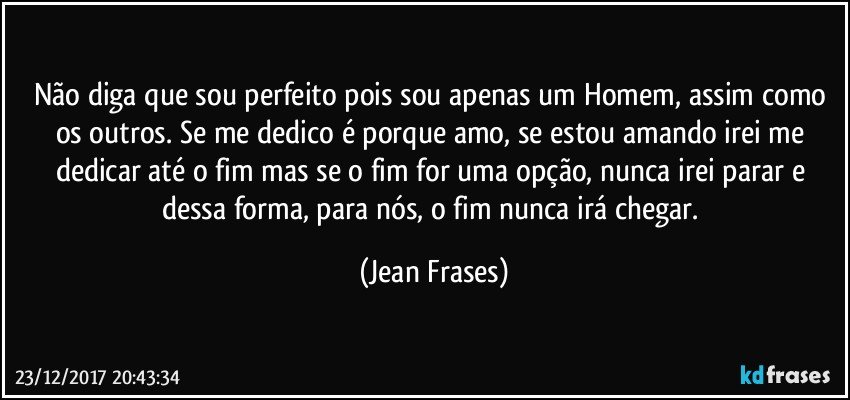 Não diga que sou perfeito pois sou apenas um Homem, assim como os outros. Se me dedico é porque amo, se estou amando irei me dedicar até o fim mas se o fim for uma opção, nunca irei parar e dessa forma, para nós, o fim nunca irá chegar. (Jean Frases)