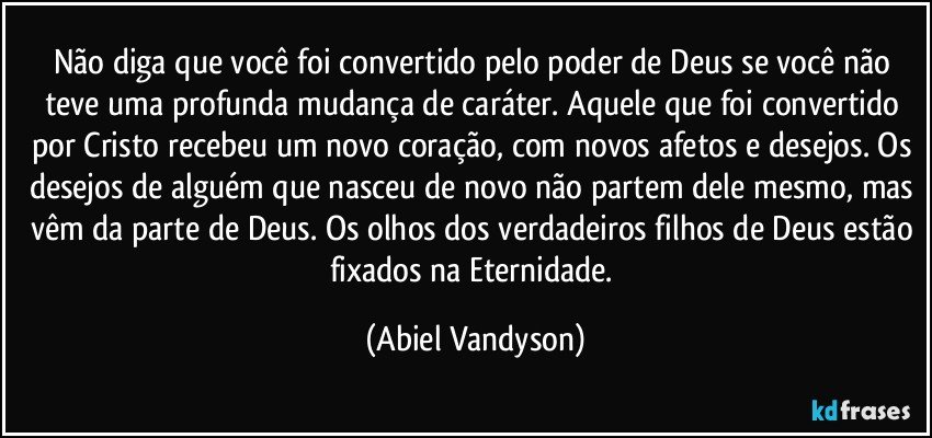 Não diga que você foi convertido pelo poder de Deus se você não teve uma profunda mudança de caráter. Aquele que foi convertido por Cristo recebeu um novo coração, com novos afetos e desejos. Os desejos de alguém que nasceu de novo não partem dele mesmo, mas vêm da parte de Deus. Os olhos dos verdadeiros filhos de Deus estão fixados na Eternidade. (Abiel Vandyson)