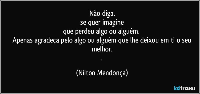 Não diga,
 se quer imagine 
que perdeu algo ou alguém. 
 Apenas agradeça pelo algo ou alguém que lhe deixou em ti o seu melhor.
. (Nilton Mendonça)