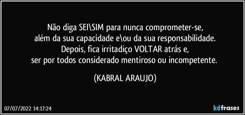 Não diga SEI\SIM para nunca comprometer-se,
além da sua capacidade e\ou da sua responsabilidade.
Depois, fica irritadiço VOLTAR atrás e,
ser por todos considerado mentiroso ou incompetente. (KABRAL ARAUJO)