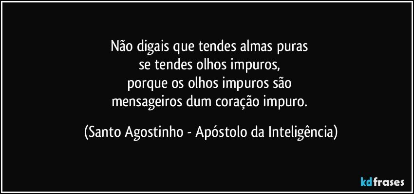 Não digais que tendes almas puras 
se tendes olhos impuros, 
porque os olhos impuros são 
mensageiros dum coração impuro. (Santo Agostinho - Apóstolo da Inteligência)