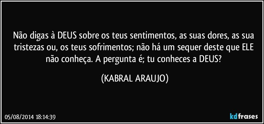 Não digas à DEUS sobre os teus sentimentos, as suas dores, as sua tristezas ou, os teus sofrimentos; não há um sequer deste que ELE não conheça. A pergunta é; tu conheces a DEUS? (KABRAL ARAUJO)