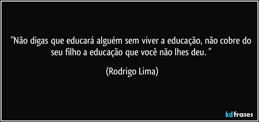 "Não digas que educará alguém sem viver a educação, não cobre do seu filho a educação que você não lhes deu. " (Rodrigo Lima)