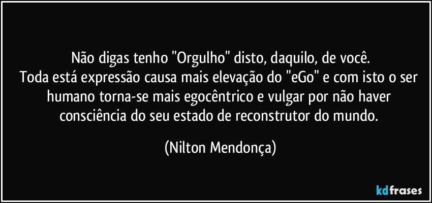 ⁠
Não digas tenho "Orgulho" disto, daquilo, de você.
Toda está expressão causa mais elevação do "eGo" e com isto o ser humano torna-se mais egocêntrico e vulgar por não haver consciência do seu estado de reconstrutor do mundo. (Nilton Mendonça)