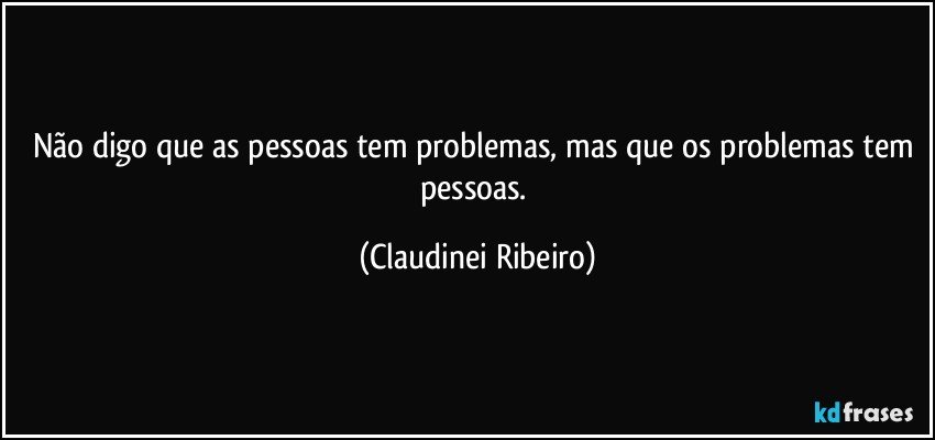 Não digo que as pessoas tem problemas, mas que os problemas tem pessoas. (Claudinei Ribeiro)