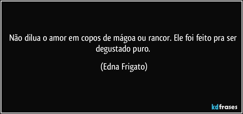 Não dilua o amor em copos de mágoa ou rancor. Ele foi feito pra ser degustado puro. (Edna Frigato)