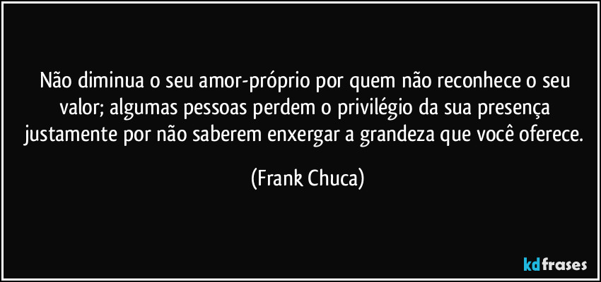 Não diminua o seu amor-próprio por quem não reconhece o seu valor; algumas pessoas perdem o privilégio da sua presença justamente por não saberem enxergar a grandeza que você oferece. (Frank Chuca)