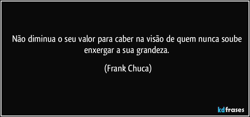 Não diminua o seu valor para caber na visão de quem nunca soube enxergar a sua grandeza. (Frank Chuca)