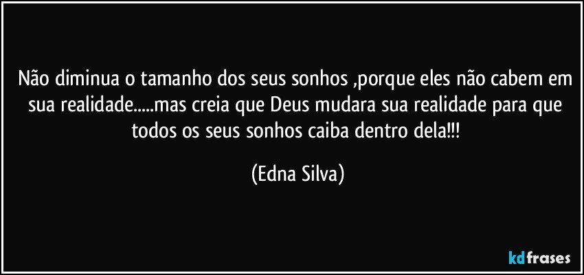 Não diminua o tamanho dos seus sonhos ,porque eles não cabem em sua realidade...mas creia que Deus mudara sua realidade para que todos os seus sonhos caiba dentro dela!!! (Edna Silva)