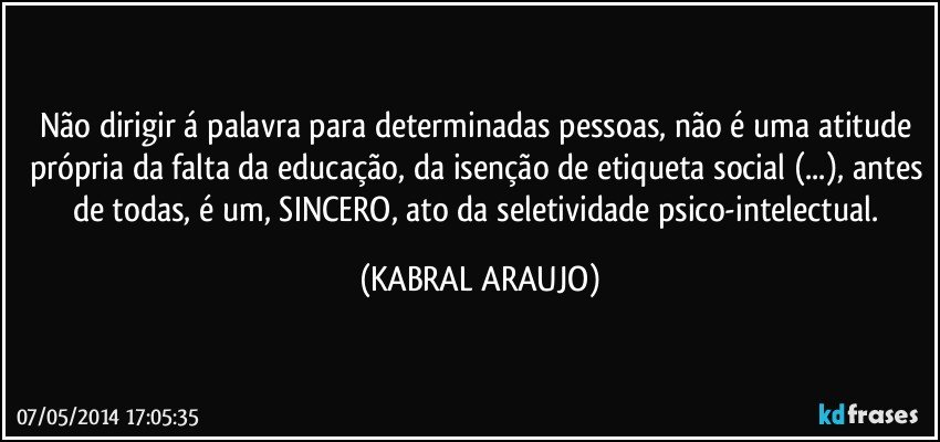 Não dirigir á palavra para determinadas pessoas, não é uma atitude própria da falta da educação, da isenção de etiqueta social (...), antes de todas, é um, SINCERO, ato da seletividade psico-intelectual. (KABRAL ARAUJO)