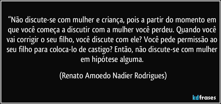 “Não discute-se com mulher e criança, pois a partir do momento em que você começa a discutir com a mulher você perdeu. Quando você vai corrigir o seu filho, você discute com ele? Você pede permissão ao seu filho para coloca-lo de castigo? Então, não discute-se com mulher em hipótese alguma. (Renato Amoedo Nadier Rodrigues)