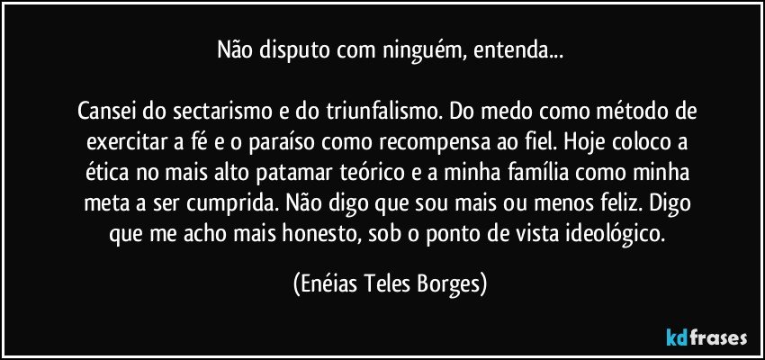 Não disputo com ninguém, entenda...

Cansei do sectarismo e do triunfalismo. Do medo como método de exercitar a fé e o paraíso como recompensa ao fiel. Hoje coloco a ética no mais alto patamar teórico e a minha família como minha meta a ser cumprida. Não digo que sou mais ou menos feliz. Digo que me acho mais honesto, sob o ponto de vista ideológico. (Enéias Teles Borges)