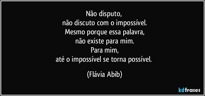 Não disputo, 
não discuto com o impossível.
Mesmo porque essa palavra,
não existe para mim.
Para mim,
até o impossível se torna possível. (Flávia Abib)