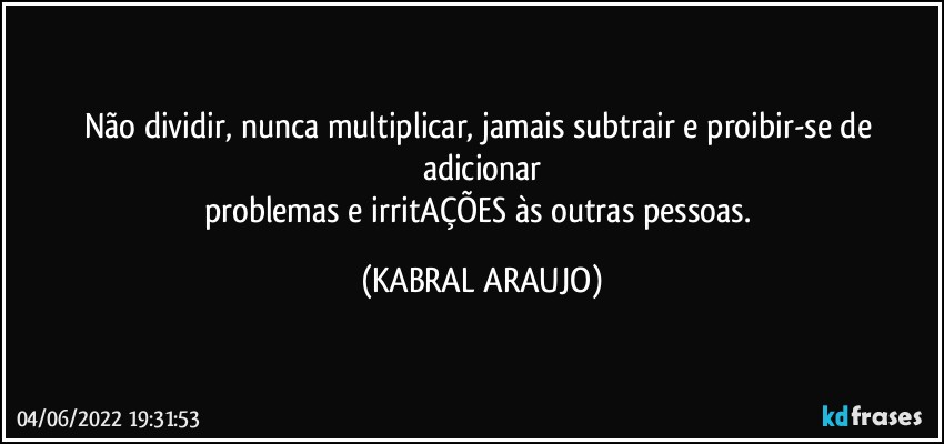 Não dividir, nunca multiplicar, jamais subtrair e proibir-se de adicionar
problemas e irritAÇÕES às outras pessoas. (KABRAL ARAUJO)