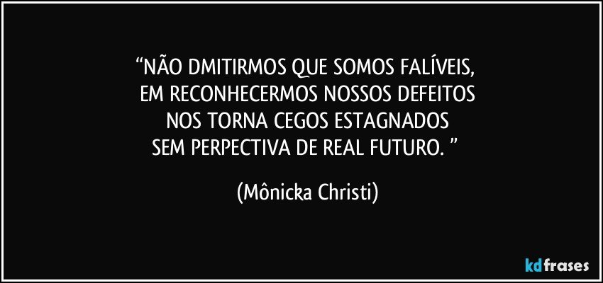 “NÃO DMITIRMOS QUE SOMOS FALÍVEIS, 
EM RECONHECERMOS NOSSOS DEFEITOS
NOS TORNA CEGOS ESTAGNADOS
SEM PERPECTIVA DE REAL FUTURO. ” (Mônicka Christi)