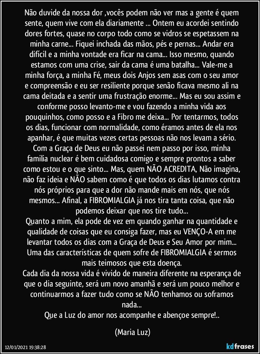 Não duvide da nossa dor ,vocês podem não ver mas a gente é quem sente, quem vive com ela diariamente ... Ontem eu acordei sentindo dores fortes, quase no corpo todo  como se vidros se espetassem na minha carne... Fiquei inchada das mãos, pés e pernas... Andar era difícil e a minha vontade era ficar na cama... Isso mesmo, quando estamos com uma crise, sair da cama é uma batalha... Vale-me a minha força, a minha Fé, meus dois Anjos sem asas com o seu amor e compreensão e eu ser resiliente porque senão ficava mesmo ali na cama deitada e a sentir uma frustração enorme... Mas eu sou assim e conforme posso levanto-me e vou fazendo a minha vida aos pouquinhos, como posso e a Fibro me deixa... Por tentarmos, todos os dias, funcionar com normalidade, como éramos antes de ela nos apanhar, é que muitas vezes certas pessoas não nos levam a sério. Com a Graça de Deus eu não passei nem passo por isso, minha familia nuclear é bem cuidadosa comigo e sempre prontos a saber como estou e o que sinto... Mas, quem NÃO ACREDITA, Não imagina, não faz ideia e NÃO sabem como é que todos os dias lutamos contra nós próprios para que a dor não mande mais em nós, que nós mesmos...  Afinal, a FIBROMIALGIA já nos tira tanta coisa, que não podemos deixar que nos tire tudo... 
Quanto a mim, ela pode de vez em quando ganhar na quantidade e qualidade de coisas que eu consiga fazer, mas eu VENÇO-A em me levantar todos os dias com a Graça de Deus e Seu Amor por mim... Uma das  características de quem sofre de FIBROMIALGIA é sermos mais teimosos que esta doença.  
Cada dia da nossa vida é vivido de maneira diferente na esperança de que o dia seguinte, será um novo amanhã e será um pouco melhor e continuarmos a fazer tudo como se NÃO tenhamos ou soframos nada... 
Que a Luz do amor nos acompanhe e abençoe sempre!.. (Maria Luz)