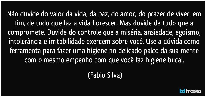 Não duvide do valor da vida, da paz, do amor, do prazer de viver, em fim, de tudo que faz a vida florescer. Mas duvide de tudo que a compromete. Duvide do controle que a miséria, ansiedade, egoísmo, intolerância e irritabilidade exercem sobre você. Use a dúvida como ferramenta para fazer uma higiene no delicado palco da sua mente com o mesmo empenho com que você faz higiene bucal. (Fabio Silva)