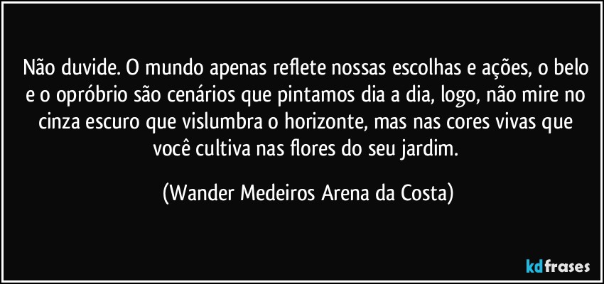 Não duvide. O mundo apenas reflete nossas escolhas e ações, o belo e o opróbrio são cenários que pintamos dia a dia, logo, não mire no cinza escuro que vislumbra o horizonte, mas nas cores vivas que você cultiva nas flores do seu jardim. (Wander Medeiros Arena da Costa)