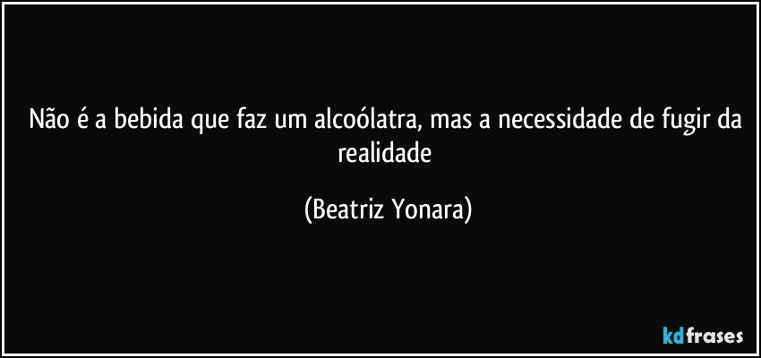 Não é a bebida que faz um alcoólatra, mas a necessidade de fugir da realidade (Beatriz Yonara)