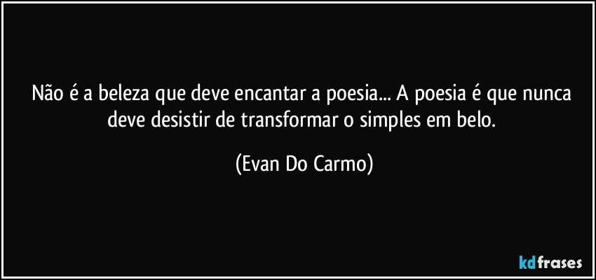 Não é a beleza que deve encantar a poesia... A poesia é que nunca deve desistir de transformar o simples em belo. (Evan Do Carmo)