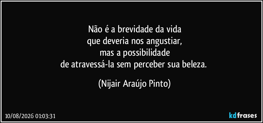 Não é a brevidade da vida
que deveria nos angustiar,
mas a possibilidade
de atravessá-la sem perceber sua beleza. (Nijair Araújo Pinto)