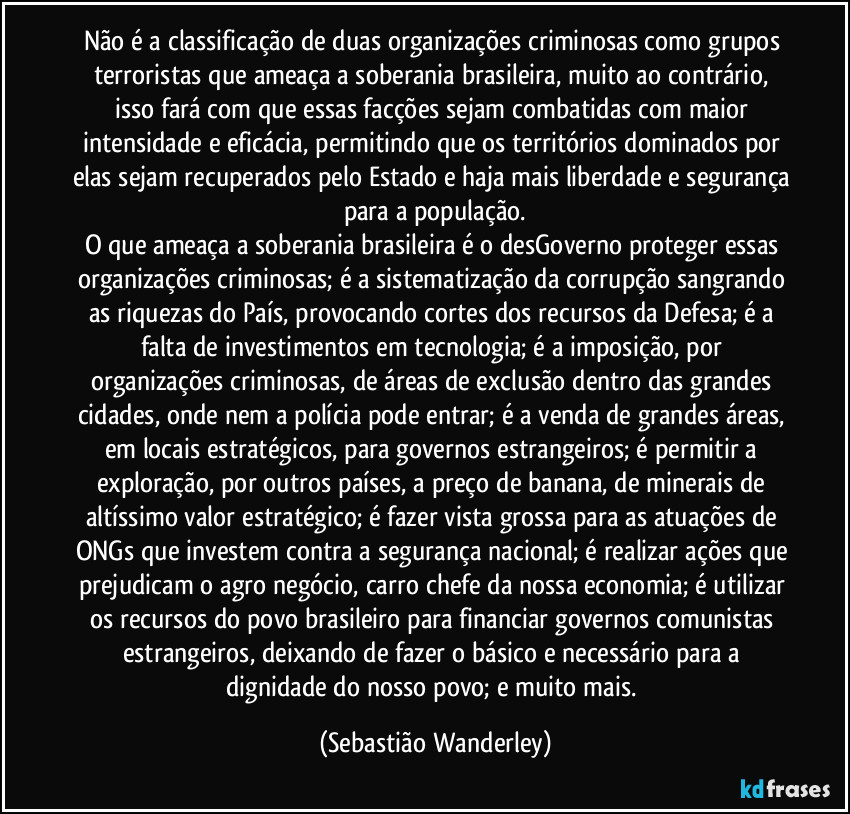 Não é a classificação de duas organizações criminosas como grupos terroristas que ameaça a soberania brasileira, muito ao contrário, isso fará com que essas facções sejam combatidas com maior intensidade e eficácia, permitindo que os territórios dominados por elas sejam recuperados pelo Estado e haja mais liberdade e segurança para a população.
O que ameaça a soberania brasileira é o desGoverno proteger essas organizações criminosas; é a sistematização da corrupção sangrando as riquezas do País, provocando cortes dos recursos da Defesa; é a falta de investimentos em tecnologia; é a imposição, por organizações criminosas, de áreas de exclusão dentro das grandes cidades, onde nem a polícia pode entrar; é a venda de grandes áreas, em locais estratégicos, para governos estrangeiros; é permitir a exploração, por outros países, a preço de banana, de minerais de altíssimo valor estratégico; é fazer vista grossa para as atuações de ONGs que investem contra a segurança nacional; é realizar ações que prejudicam o agro negócio, carro chefe da nossa economia; é utilizar os recursos do povo brasileiro para financiar governos comunistas estrangeiros, deixando de fazer o básico e necessário para a dignidade do nosso povo; e muito mais. (Sebastião Wanderley)