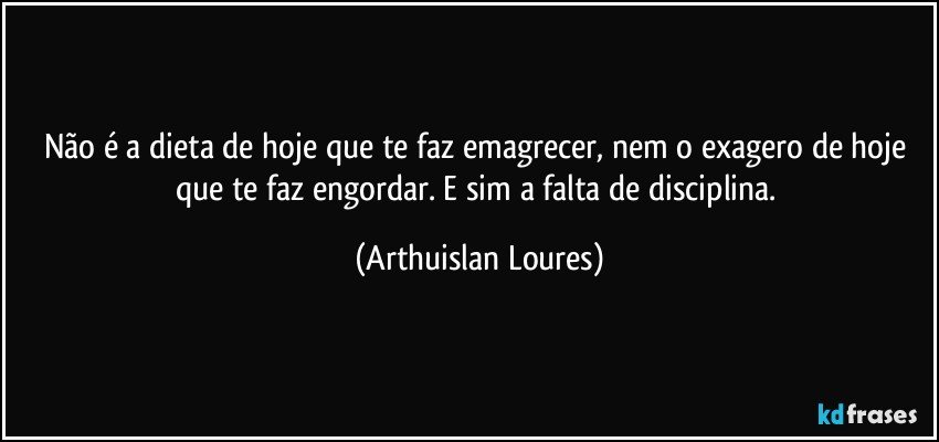 Não é a dieta de hoje que te faz emagrecer, nem o exagero de hoje que te faz engordar. E sim a falta de disciplina. (Arthuislan Loures)