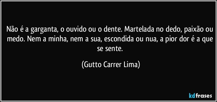 Não é a garganta, o ouvido ou o dente. Martelada no dedo, paixão ou medo. Nem a minha, nem a sua, escondida ou nua, a pior dor é a que se sente. (Gutto Carrer Lima)