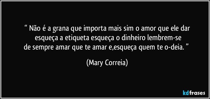 “ Não é a grana que importa mais sim o amor que ele dar
      esqueça a etiqueta esqueça o dinheiro lembrem-se 
de sempre amar que te amar e,esqueça quem te o-deia. ” (Mary Correia)