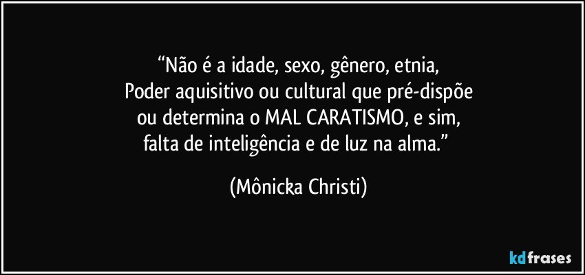 “Não é a idade, sexo, gênero, etnia,
Poder aquisitivo ou cultural que pré-dispõe
ou determina o MAL CARATISMO, e sim,
falta de inteligência e de luz na alma.” (Mônicka Christi)