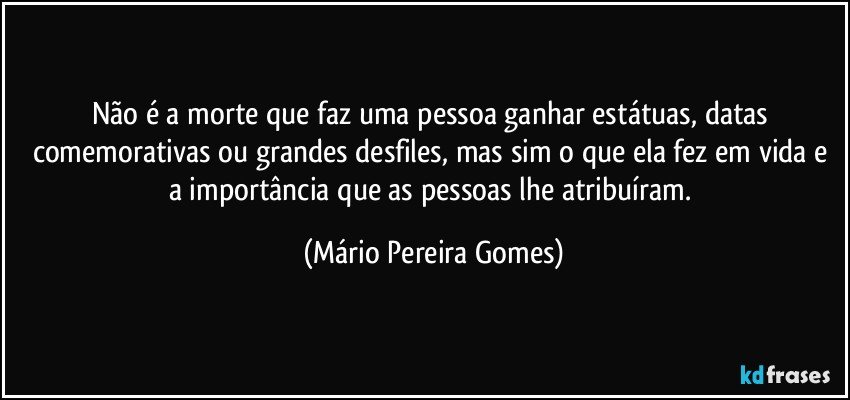 Não é a morte que faz uma pessoa ganhar estátuas, datas comemorativas ou grandes desfiles, mas sim o que ela fez em vida e a importância que as pessoas lhe atribuíram. (Mário Pereira Gomes)