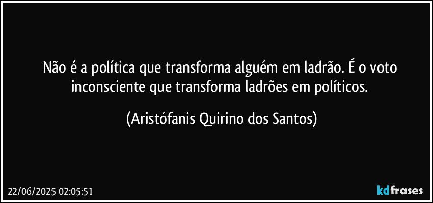 Não é a política que transforma alguém em ladrão. É o voto inconsciente que transforma ladrões em políticos. (Aristófanis Quirino dos Santos)