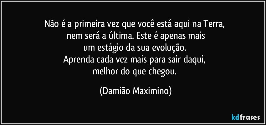 Não é a primeira vez que você está aqui na Terra, 
nem será a última. Este é apenas mais
um estágio da sua evolução. 
Aprenda cada vez mais para sair daqui, 
melhor do que chegou. (Damião Maximino)