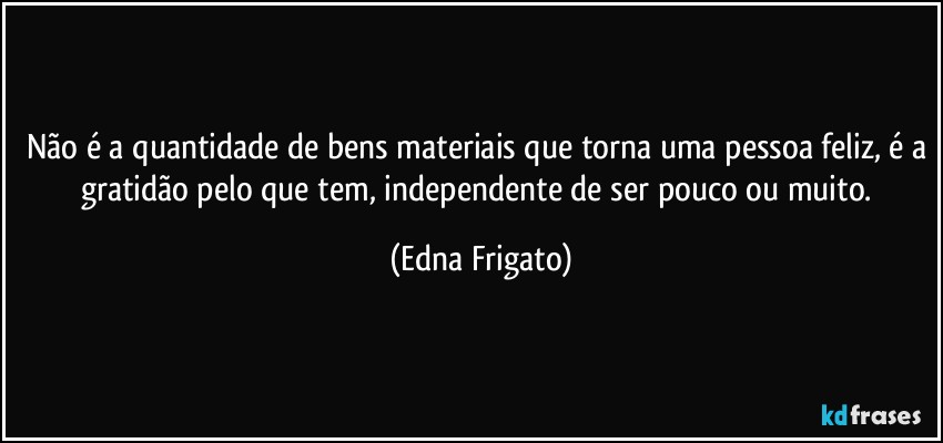 Não é a quantidade de bens materiais que torna uma pessoa feliz, é a gratidão pelo que tem, independente de ser pouco ou muito. (Edna Frigato)