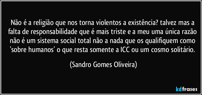 Não é a religião que nos torna violentos a existência? talvez mas a falta de responsabilidade que é mais triste e a meu uma única razão não é  um sistema social total não a nada que os qualifiquem como 'sobre humanos' o que resta somente a ICC ou um cosmo solitário. (Sandro Gomes Oliveira)