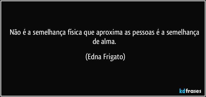 Não é a semelhança física que aproxima as pessoas é a semelhança de alma. (Edna Frigato)