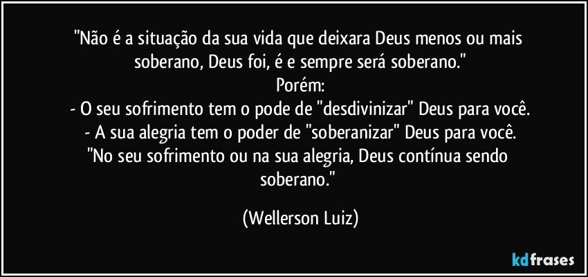 "Não é a situação da sua vida que deixara Deus menos ou mais soberano, Deus foi, é e sempre será soberano."
Porém:
- O seu sofrimento tem o pode de "desdivinizar" Deus para você.
- A sua alegria tem o poder de "soberanizar" Deus para você.
"No seu sofrimento ou na sua alegria, Deus contínua sendo soberano." (Wellerson Luiz)