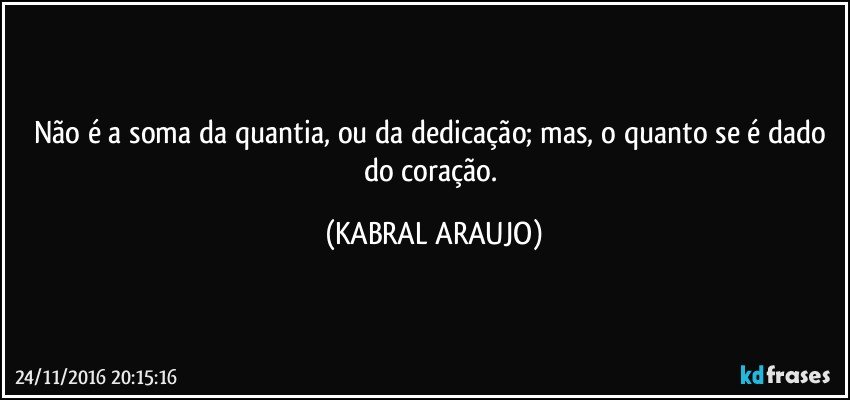 Não é a soma da quantia, ou da dedicação; mas, o quanto se é dado do coração. (KABRAL ARAUJO)