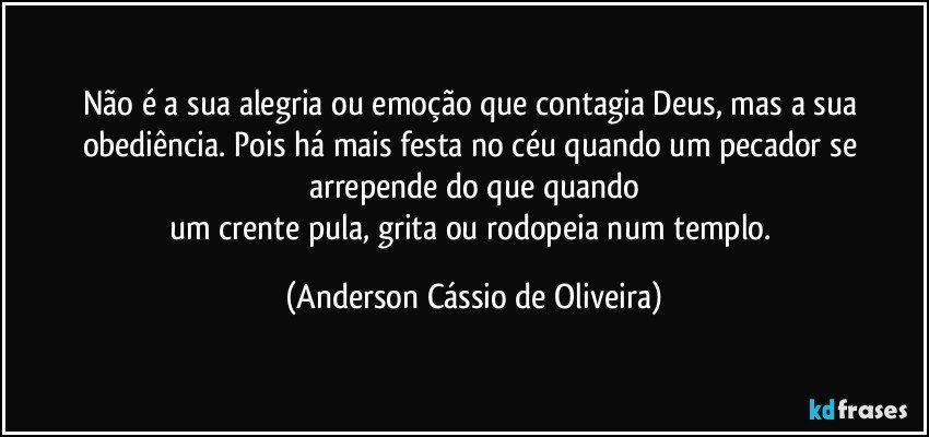 Não é a sua alegria ou emoção que contagia Deus, mas a sua obediência. Pois há mais festa no céu quando um pecador se arrepende do que quando
um crente pula, grita ou rodopeia num templo. (Anderson Cássio de Oliveira)