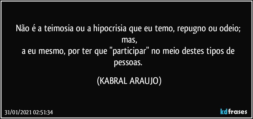 Não é a teimosia ou a hipocrisia que eu temo, repugno ou odeio; mas,
a eu mesmo, por ter que "participar" no meio destes tipos de  pessoas. (KABRAL ARAUJO)